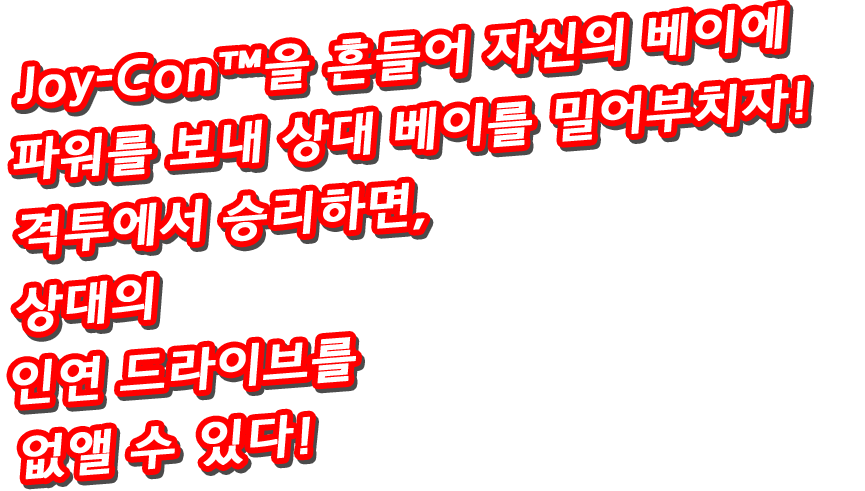 Joy-Con™을 흔들어 자신의 베이에 파워를 보내 상대 베이를 밀어부치자! 격투에서 승리하면, 상대의 인연 드라이브를 없앨 수 있다!