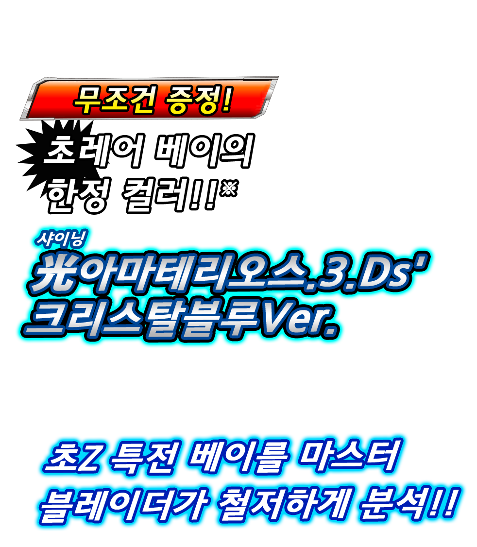 무조건 증정! 초레어 베이의 한정 컬러!! 光아마테리오스.3.Ds' 크리스탈블루Ver.(샤이닝 아마테리오스.쓰리.디에스대시 크리스탈블루 버전.) ※신품 패키지판 1개당 하나가 동봉되어 있습니다. ※다운로드판에는 특전으로 제공되지 않습니다. 초Z 특전 베이를 마스터 블레이더가 철저하게 분석!!