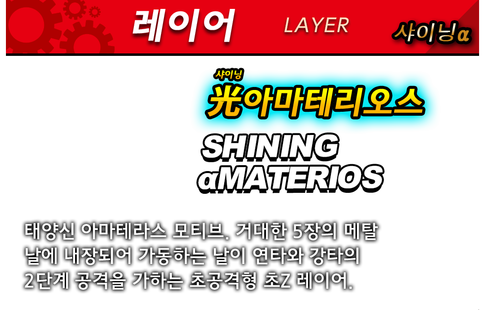 레이어 샤이닝α 光아마테리오스 SHINING αMATERIOS 태양신 아마테라스 모티브. 거대한 5장의 메탈 날에 내장되어 가동하는 날이 연타와 강타의 2단계 공격을 가하는 초공격형 초Z 레이어.